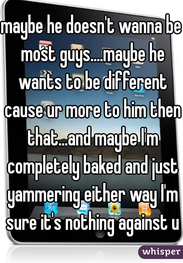 maybe he doesn't wanna be most guys....maybe he wants to be different cause ur more to him then that...and maybe I'm completely baked and just yammering either way I'm sure it's nothing against u