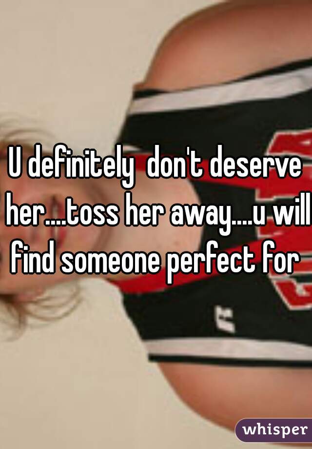 U definitely  don't deserve her....toss her away....u will find someone perfect for 