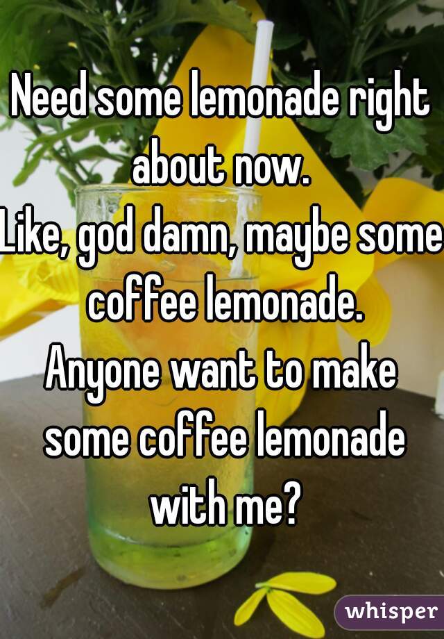 Need some lemonade right about now. 
Like, god damn, maybe some coffee lemonade.
Anyone want to make some coffee lemonade with me?