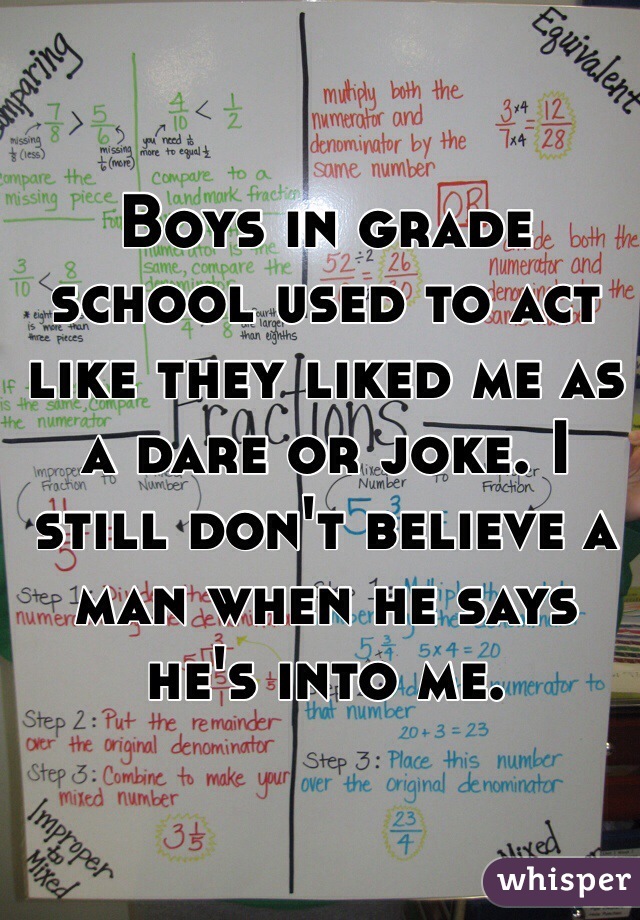 Boys in grade school used to act like they liked me as a dare or joke. I still don't believe a man when he says he's into me. 