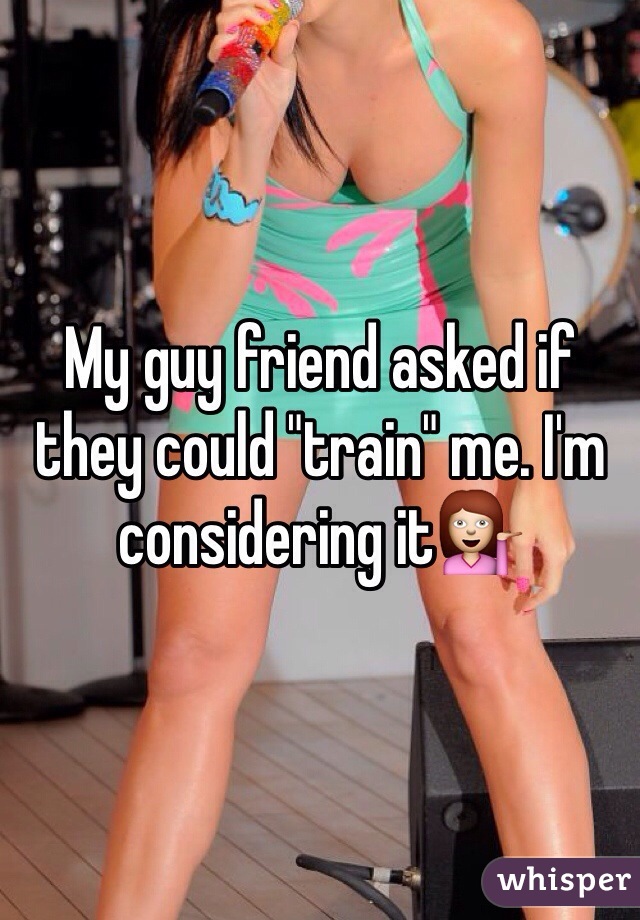 My guy friend asked if they could "train" me. I'm considering it💁