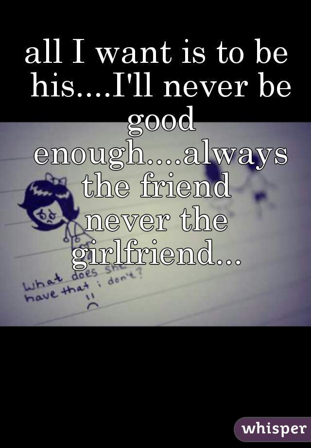 all I want is to be his....I'll never be good enough....always the friend 
never the girlfriend... 