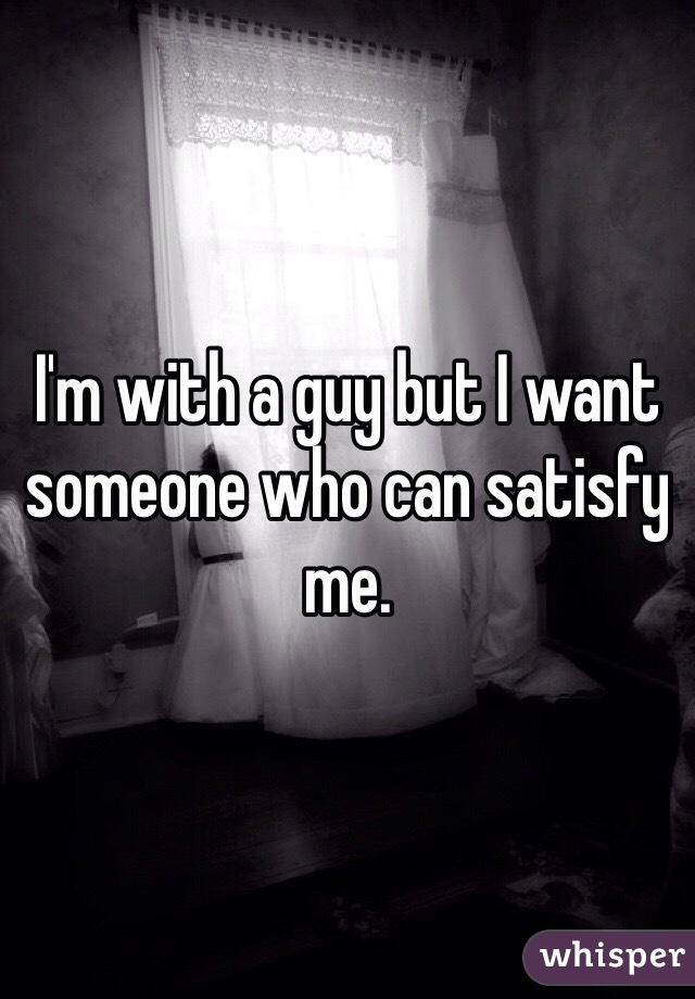 I'm with a guy but I want someone who can satisfy me. 