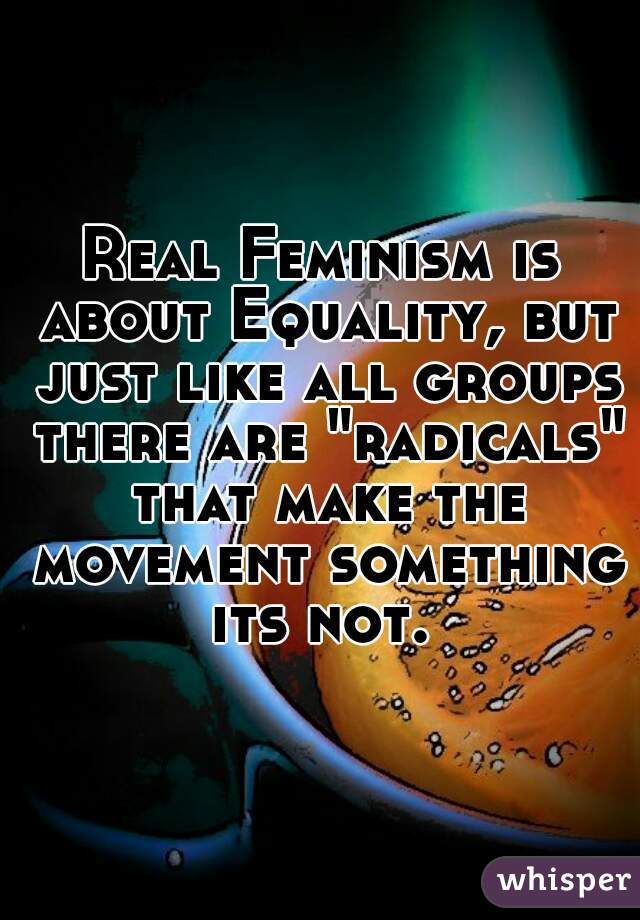 Real Feminism is about Equality, but just like all groups there are "radicals" that make the movement something its not. 