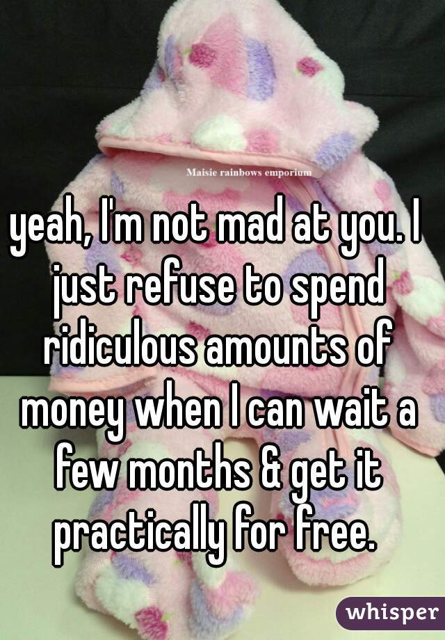 yeah, I'm not mad at you. I just refuse to spend ridiculous amounts of money when I can wait a few months & get it practically for free. 