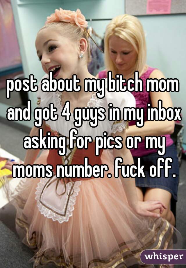 post about my bitch mom and got 4 guys in my inbox asking for pics or my moms number. fuck off.