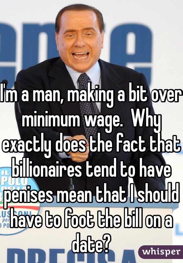 I'm a man, making a bit over minimum wage.  Why exactly does the fact that billionaires tend to have penises mean that I should have to foot the bill on a date?