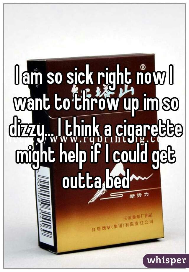 I am so sick right now I want to throw up im so dizzy... I think a cigarette might help if I could get outta bed