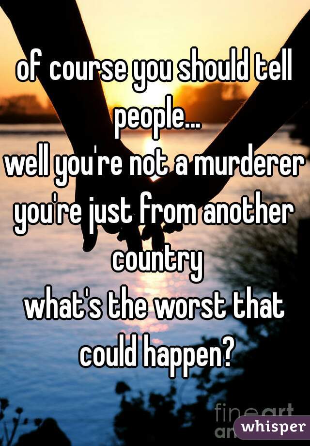 of course you should tell people...
well you're not a murderer
you're just from another country
what's the worst that could happen?