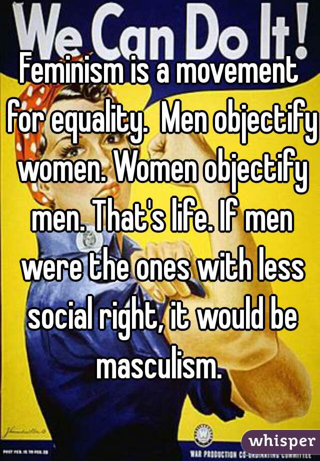 Feminism is a movement for equality.  Men objectify women. Women objectify men. That's life. If men were the ones with less social right, it would be masculism. 