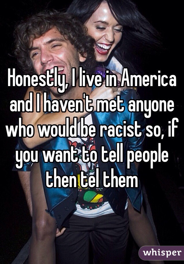 Honestly, I live in America and I haven't met anyone who would be racist so, if you want to tell people then tel them