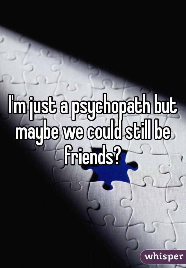 I'm just a psychopath but maybe we could still be friends?