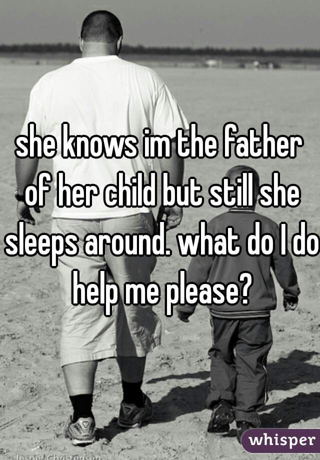 she knows im the father of her child but still she sleeps around. what do I do help me please?