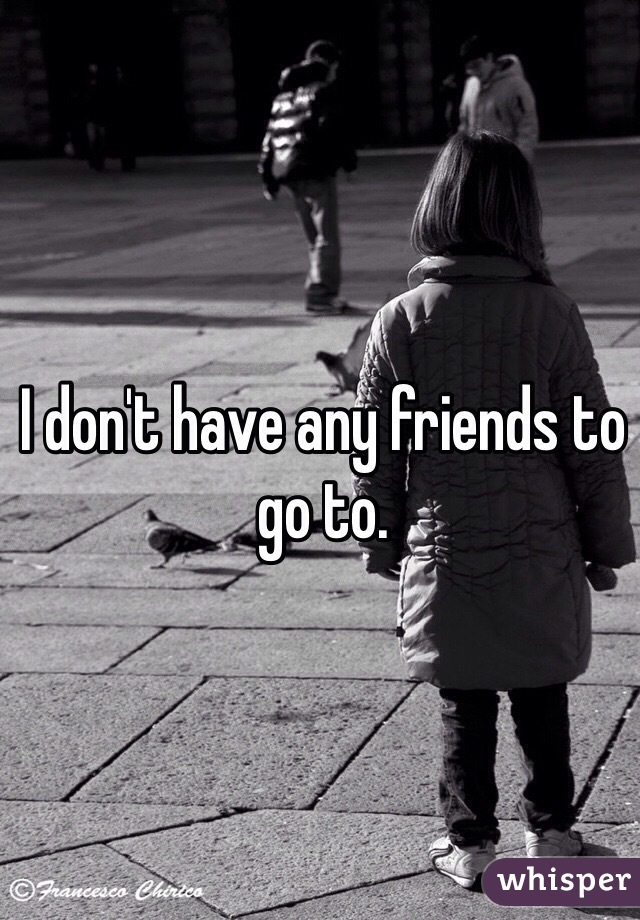 I don't have any friends to go to. 