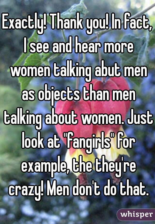 Exactly! Thank you! In fact, I see and hear more women talking abut men as objects than men talking about women. Just look at "fangirls" for example, the they're crazy! Men don't do that.