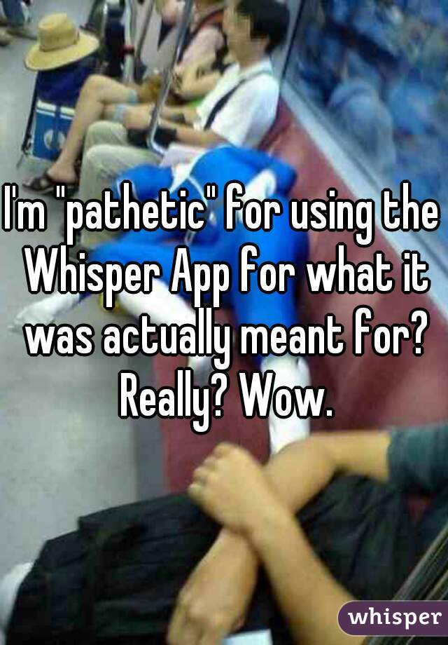 I'm "pathetic" for using the Whisper App for what it was actually meant for? Really? Wow.