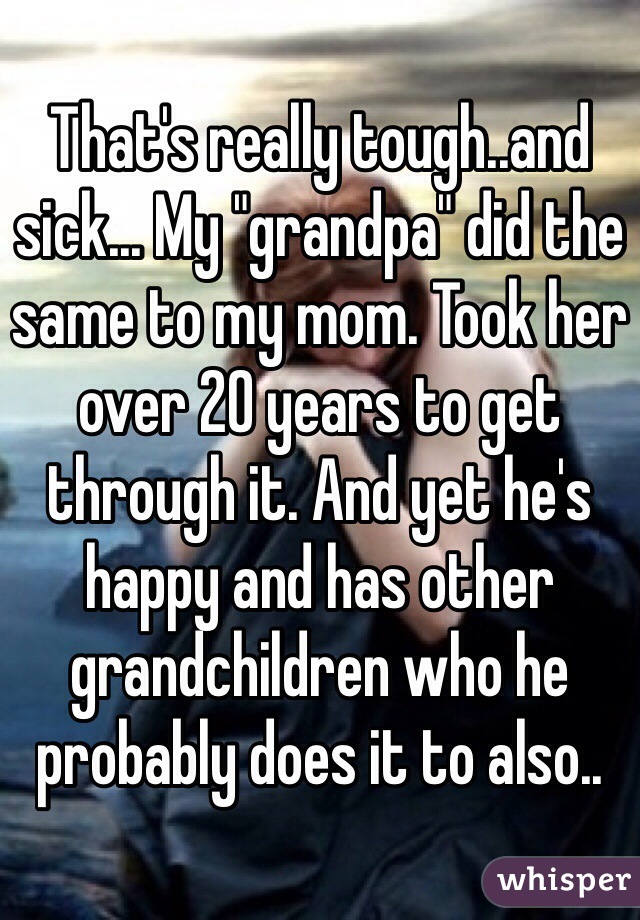 That's really tough..and sick... My "grandpa" did the same to my mom. Took her over 20 years to get through it. And yet he's happy and has other grandchildren who he probably does it to also.. 