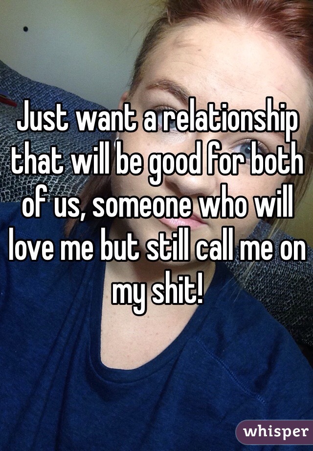 Just want a relationship that will be good for both of us, someone who will love me but still call me on my shit!