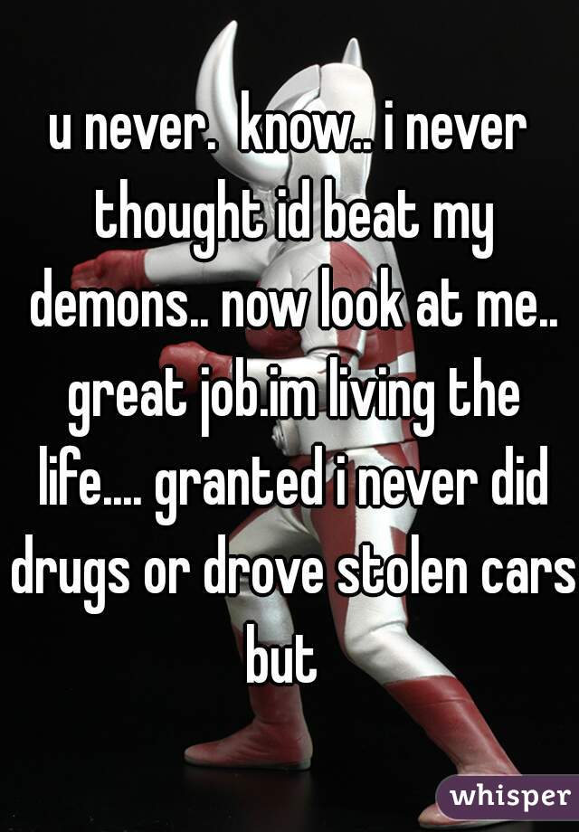 u never.  know.. i never thought id beat my demons.. now look at me.. great job.im living the life.... granted i never did drugs or drove stolen cars but  
