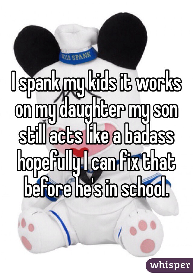 I spank my kids it works on my daughter my son still acts like a badass hopefully I can fix that before he's in school. 