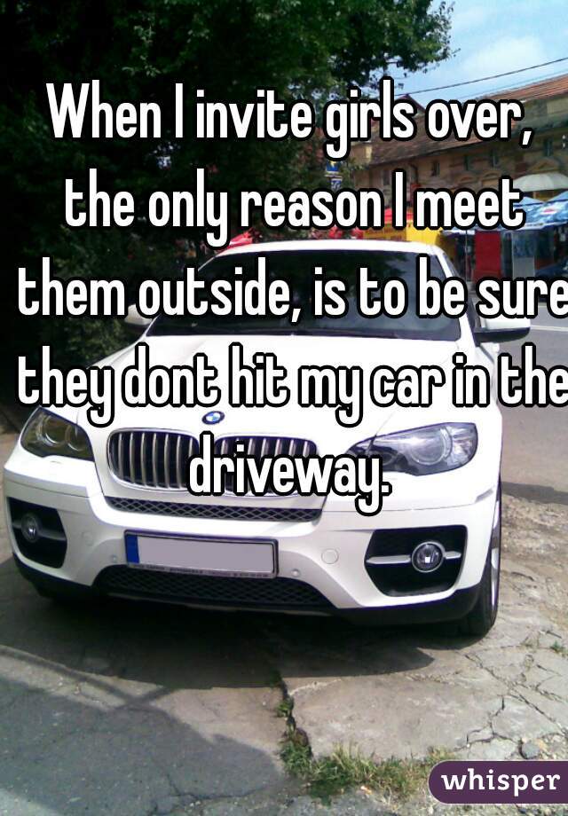 When I invite girls over, the only reason I meet them outside, is to be sure they dont hit my car in the driveway. 