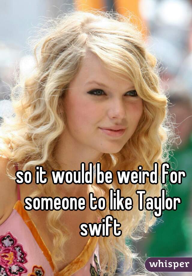 so it would be weird for someone to like Taylor swift 
