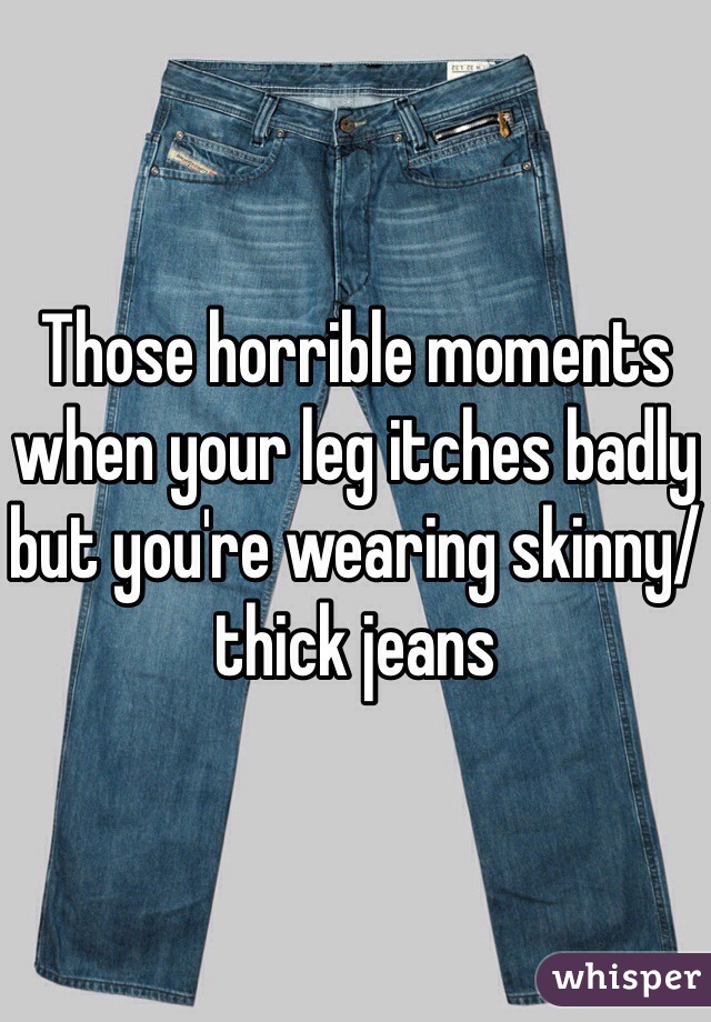 Those horrible moments when your leg itches badly but you're wearing skinny/thick jeans