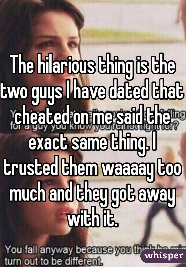 The hilarious thing is the two guys I have dated that cheated on me said the exact same thing. I trusted them waaaay too much and they got away with it. 