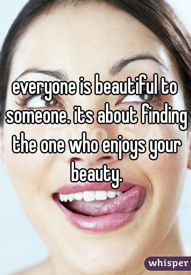 everyone is beautiful to someone. its about finding the one who enjoys your beauty.