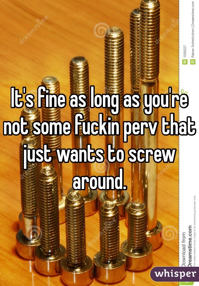 It's fine as long as you're not some fuckin perv that just wants to screw around. 