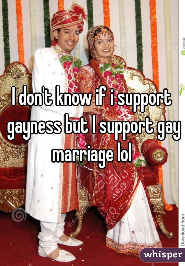 I don't know if i support gayness but I support gay marriage lol 