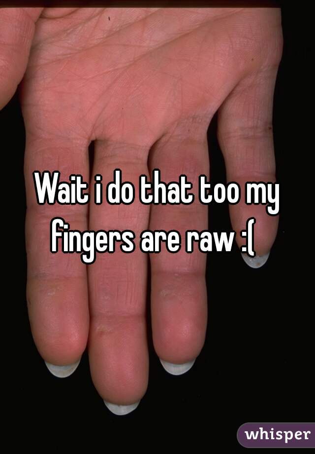 Wait i do that too my fingers are raw :(  
