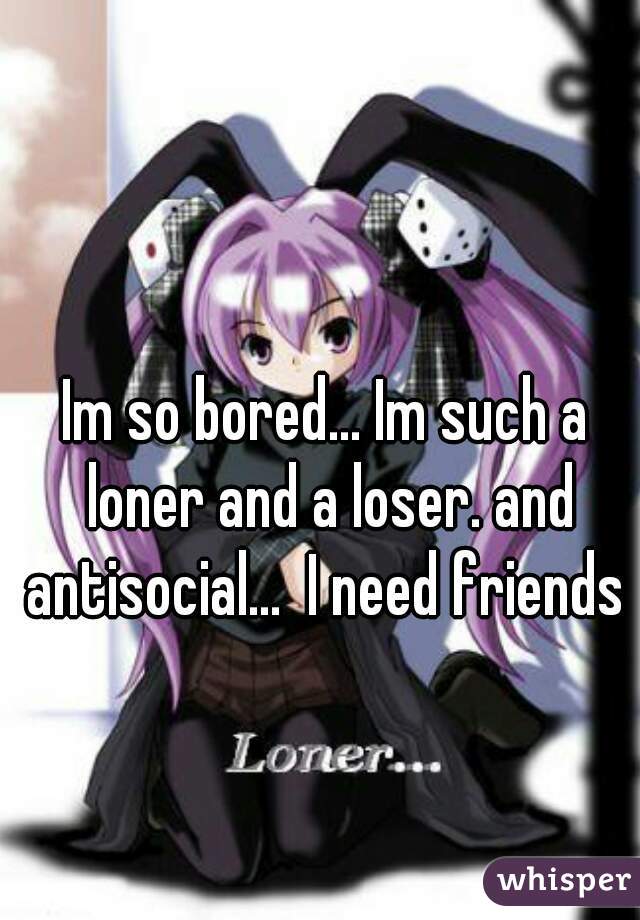 Im so bored... Im such a loner and a loser. and antisocial...  I need friends 