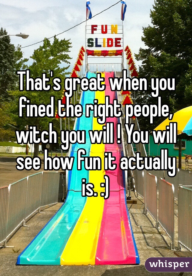 That's great when you fined the right people, witch you will ! You will see how fun it actually is. :)