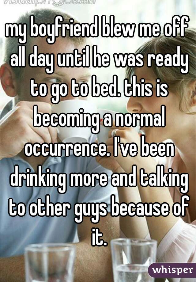 my boyfriend blew me off all day until he was ready to go to bed. this is becoming a normal occurrence. I've been drinking more and talking to other guys because of it.