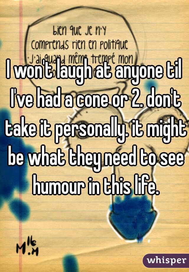 I won't laugh at anyone til I've had a cone or 2. don't take it personally. it might be what they need to see humour in this life.