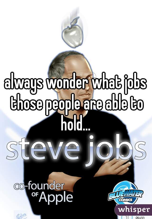 always wonder what jobs those people are able to hold... 