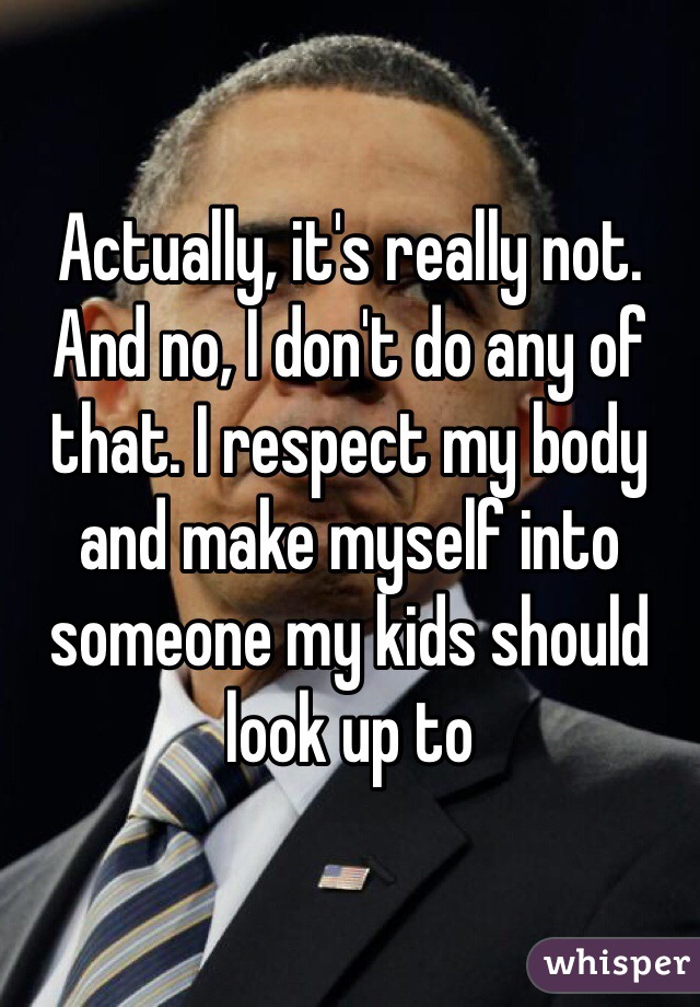 Actually, it's really not. And no, I don't do any of that. I respect my body and make myself into someone my kids should look up to 