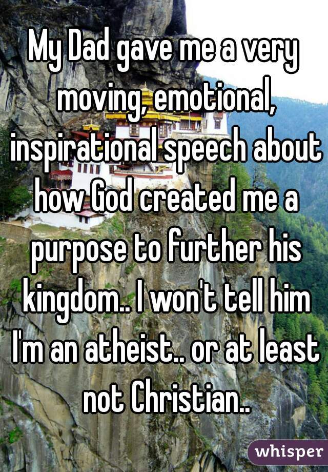My Dad gave me a very moving, emotional, inspirational speech about how God created me a purpose to further his kingdom.. I won't tell him I'm an atheist.. or at least not Christian..