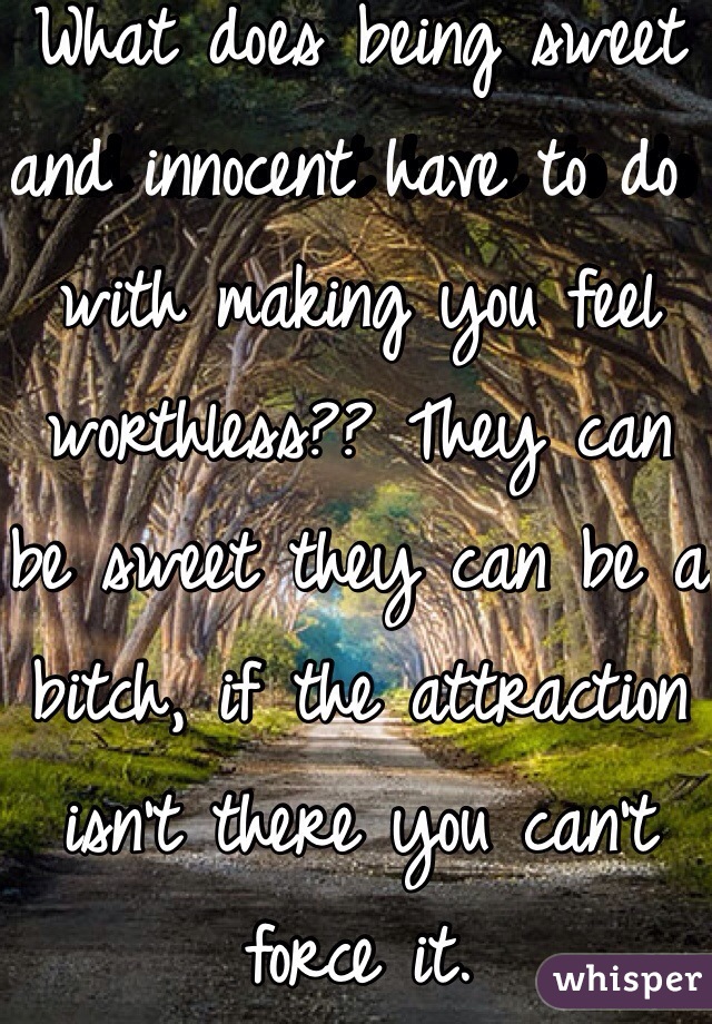 What does being sweet and innocent have to do with making you feel worthless?? They can be sweet they can be a bitch, if the attraction isn't there you can't force it.