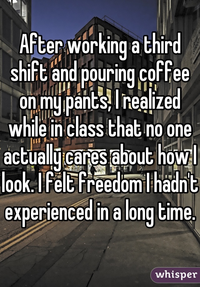 After working a third shift and pouring coffee on my pants, I realized while in class that no one actually cares about how I look. I felt freedom I hadn't experienced in a long time. 