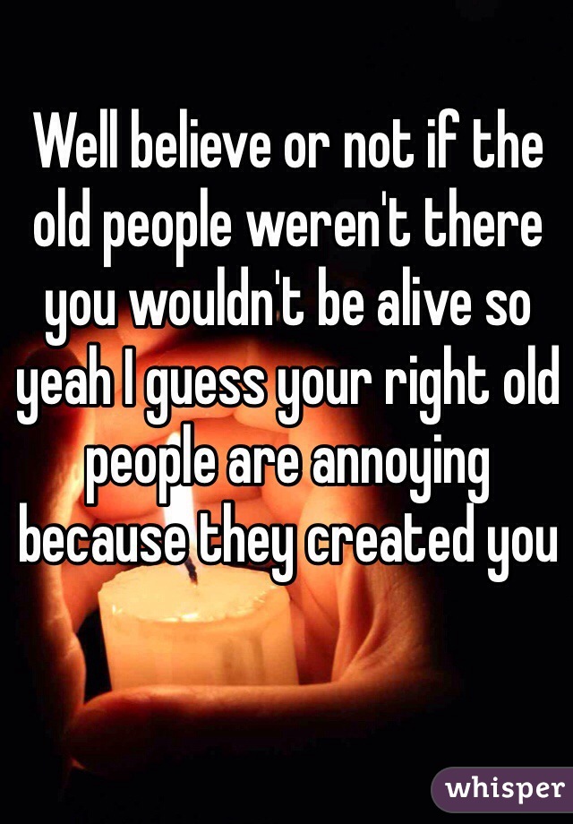 Well believe or not if the old people weren't there you wouldn't be alive so yeah I guess your right old people are annoying because they created you