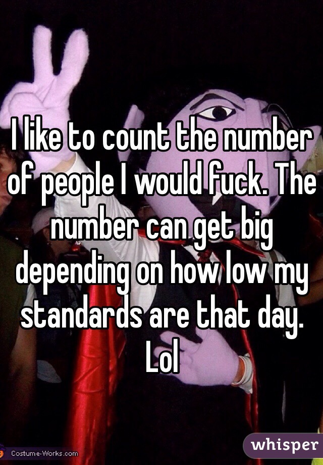 I like to count the number of people I would fuck. The number can get big depending on how low my standards are that day. Lol