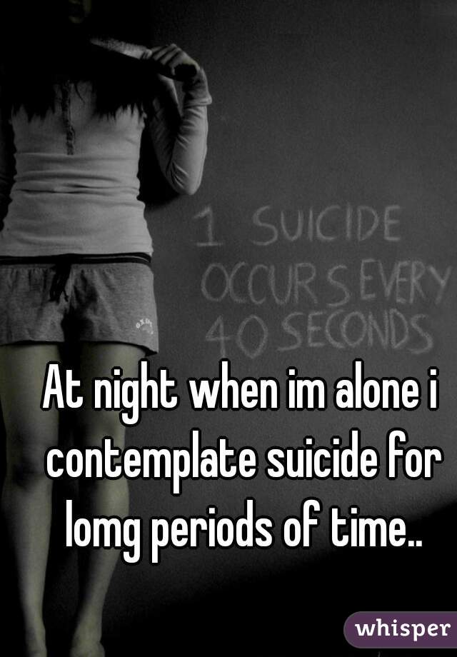 At night when im alone i contemplate suicide for lomg periods of time..