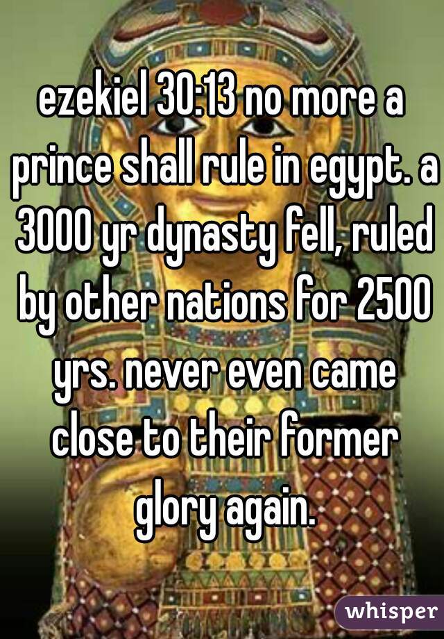 ezekiel 30:13 no more a prince shall rule in egypt. a 3000 yr dynasty fell, ruled by other nations for 2500 yrs. never even came close to their former glory again.