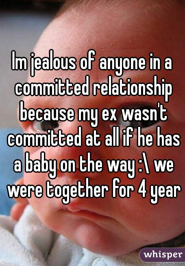Im jealous of anyone in a committed relationship because my ex wasn't committed at all if he has a baby on the way :\ we were together for 4 years