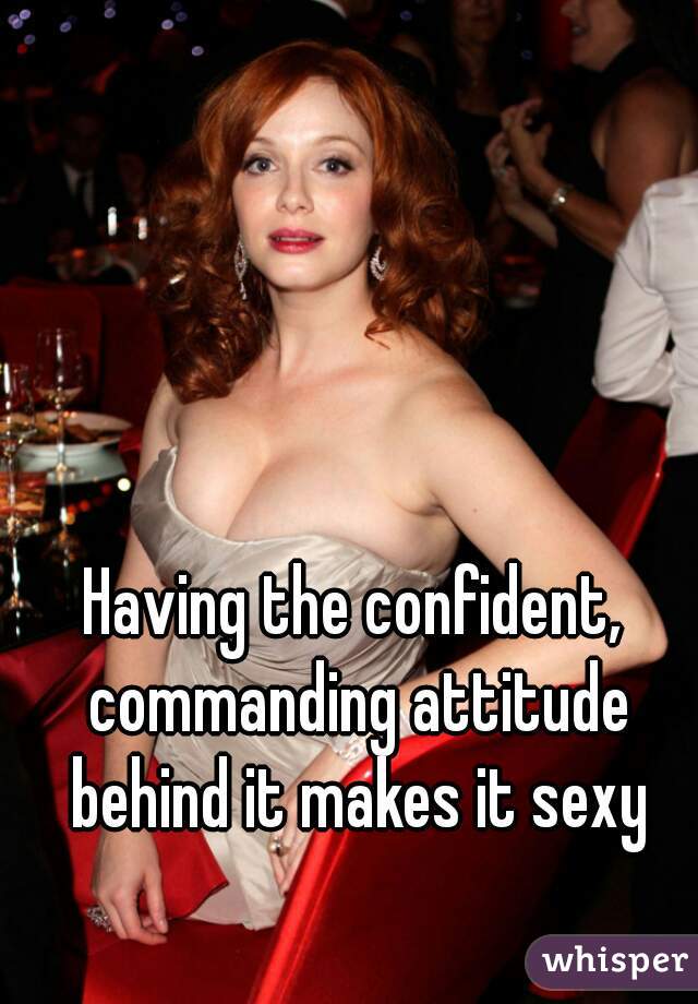 Having the confident, commanding attitude behind it makes it sexy