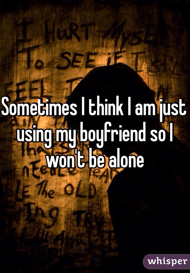 Sometimes I think I am just using my boyfriend so I won't be alone