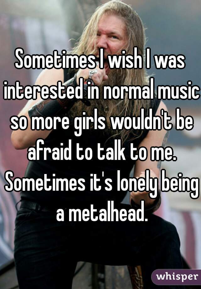 Sometimes I wish I was interested in normal music so more girls wouldn't be afraid to talk to me. Sometimes it's lonely being a metalhead.