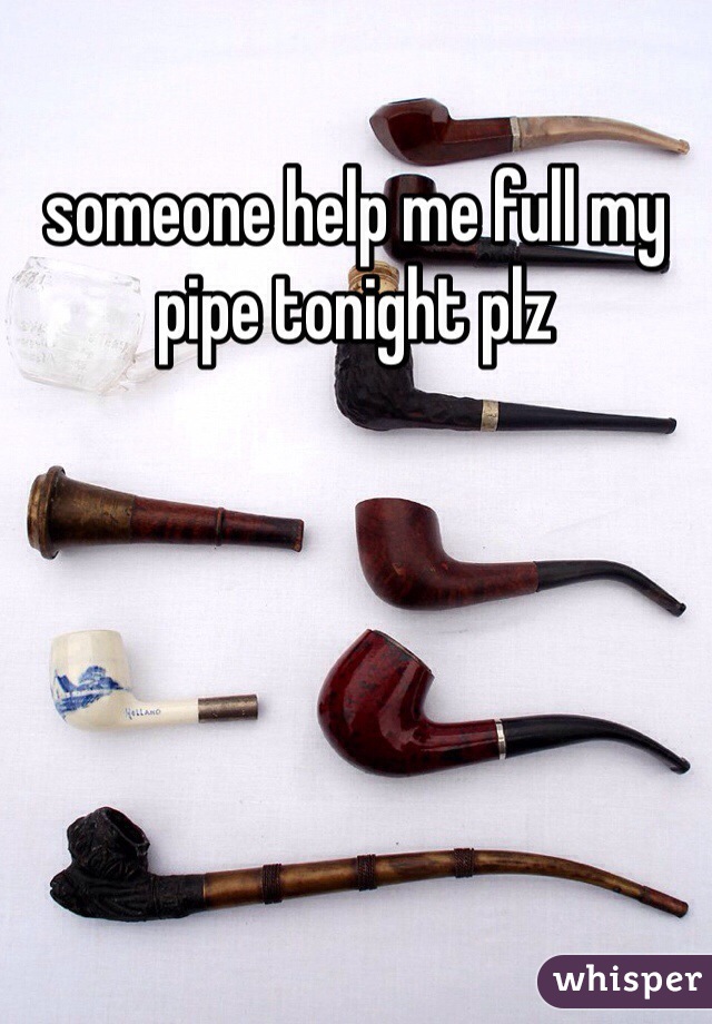 someone help me full my pipe tonight plz